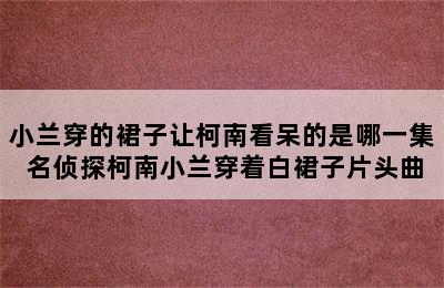 小兰穿的裙子让柯南看呆的是哪一集 名侦探柯南小兰穿着白裙子片头曲